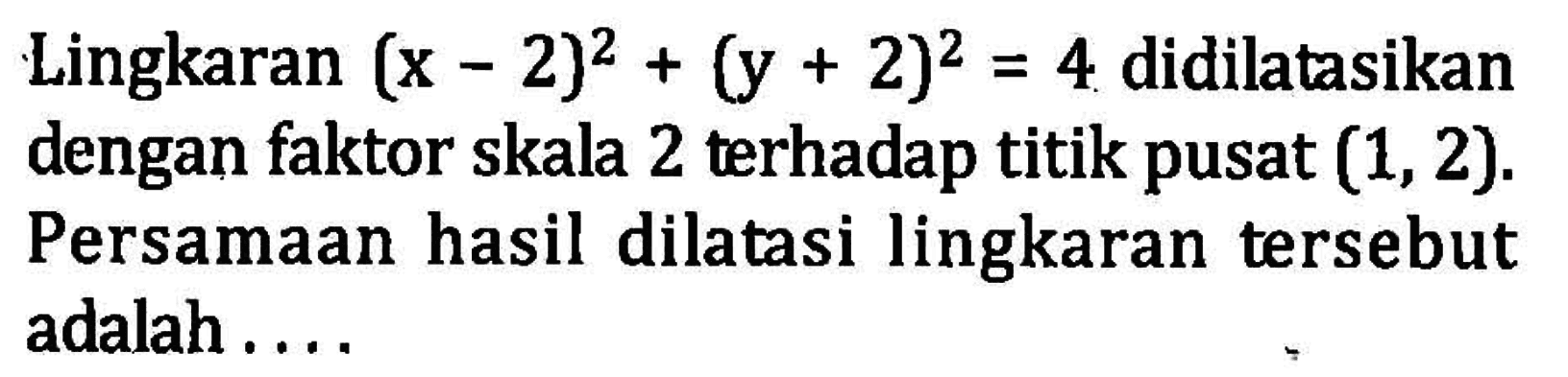 Lingkaran (x-2)^2+(y+2)^2=4 didilatasikan dengan faktor skala 2 terhadap titik pusat (1, 2). Persamaan hasil dilatasi lingkaran tersebut adalah ....