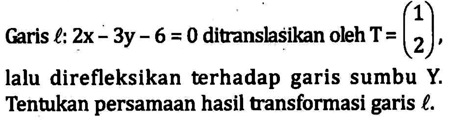 Garis l: 2x-3y-6=0 ditranslasikan oleh T=(1 2), lalu refleksikan terhadap garis sumbu Y. Tentukan persamaan hasil transformasi garis l.