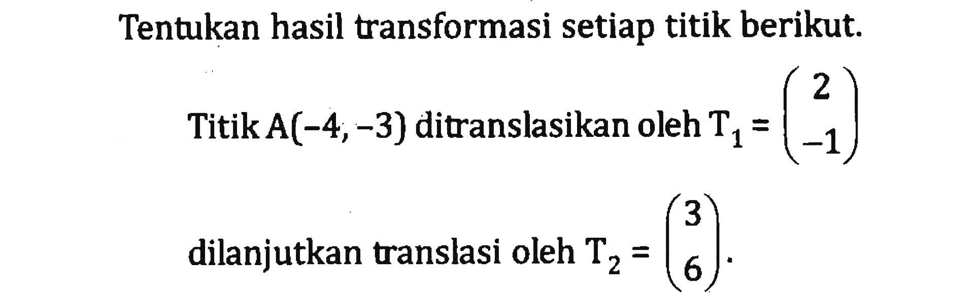 Tentukan hasil transformasi setiap titik berikut. Titik A(-4, -3) ditranslasikan oleh T1=(2 -1) dilanjutkan translasi oleh T2=(3 6).