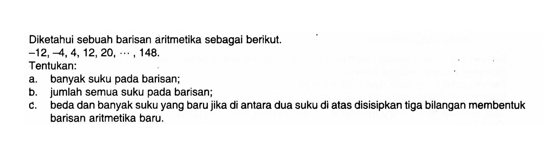 Diketahui sebuah barisan aritmetika sebagai berikut. -12,-4,4,12,20, ...., 148 . Tentukan:a. banyak suku pada barisan;b. jumlah semua suku pada barisan;c. beda dan banyak suku yang baru jika di antara dua suku di atas disisipkan tiga bilangan membentuk barisan aritmetika baru.