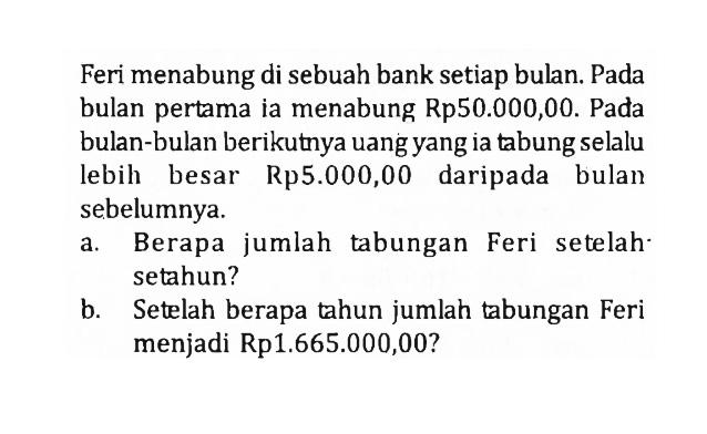 Feri menabung di sebuah bank setiap bulan. Pada bulan pertama ia menabung Rp50.000,00. Pada bulan-bulan berikutnya uang yang ia tabung selalu lebih besar Rp5.000,00 daripada bulan sebelumnya.a. Berapa jumlah tabungan Feri setelah. setahun?b. Setelah berapa tahun jumlah tabungan Feri menjadi Rp1.665.000,00?