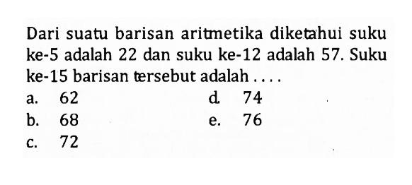 Dari suatu barisan aritmetika diketahui suku ke-5 adalah 22 dan suku ke-12 adalah 57. Suku ke-15 barisan tersebut adalah ...