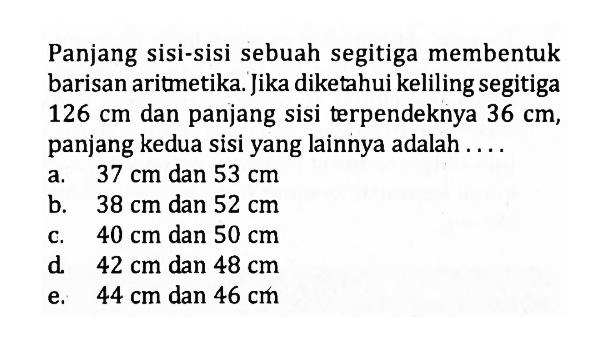 Panjang sisi-sisi sebuah segitiga membentuk barisan aritmetika. Jika diketahui keliling segitiga  126 cm  dan panjang sisi terpendeknya  36 cm , panjang kedua sisi yang lainnya adalah ....