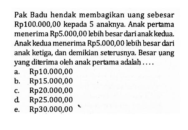 Pak Badu hendak membagikan uang sebesar Rp100.000,00 kepada 5 anaknya. Anak pertama menerima Rp5.000,00 lebih besar dari anak kedua. Anak kedua menerima Rp5.000,00 lebih besar dari anak ketiga, dan demikian seterusnya. Besar ụang yang diterima oleh anak pertama adalah ....