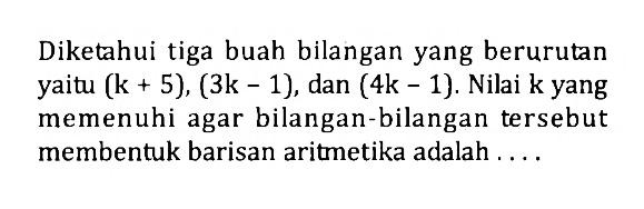 Diketahui tiga buah bilangan yang berurutan yaitu (k+5),(3k-1), dan (4k-1). Nilai k yang memenuhi agar bilangan-bilangan tersebut membentuk barisan aritmetika adalah ....