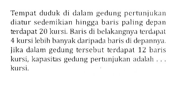 Tempat duduk di dalam gedung pertunjukan diatur sedemikian hingga baris paling depan terdapat 20 kursi. Baris di belakangnya terdapat 4 kursi lebih banyak daripada baris di depannya. Jika dalam gedung tersebut terdapat 12 baris kursi, kapasitas gedung pertunjukan adalah ... kursi.