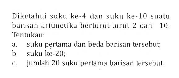 Diketahui suku ke-4 dan suku ke-10 suatu barisan aritnetika berturut-lurul 2 dan -10 . Tentukan:a. suku pertama dan beda barisan tersebut;b. suku ke-20;c. jumlah 20 suku pertama barisan tersebut.