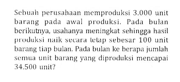 Sebuah perusahaan memproduksi 3.000 unit barang pada awal produksi. Pada bulan berikutnya, usahanya meningkat sehingga hasil produksi naik secara lelap sebesar 100 unit barang tiap bulan. Pada bulan ke berapa jumlah semua unit barang yang diproduksi mencapai 34.500 unit?