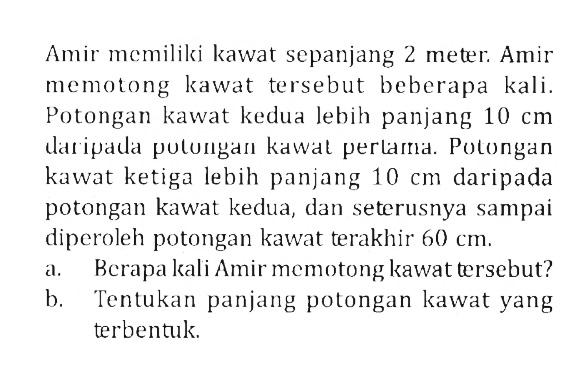 Amir memiliki kawat sepanjang 2 meter. Amir memotong kawat tersebut beberapa kali. Potongan kawat kedua lebih panjang  10 cm  datipada putungan kawal pertama. Potongan kawat ketiga lebih panjang  10 cm  daripada potongan kawat kedua, dan seterusnya sampai diperoleh potongan kawat terakhir  60 cm .a. Berapa kali Amir memotong kawat tersebut?b. Tentukan panjang potongan kawat yang terbentuk.