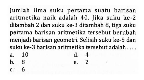 Jumlah lima suku pertama suatu barisan aritmetika naik adalah 40. Jika suku ke-2 ditambah 2 dan suku ke-3 ditambah 8 , tiga suku pertama barisan aritmetika tersebut berubah menjadi barisan geometri. Selisih suku ke-5 dan suku ke-3 barisan aritmetika tersebut adalah ....