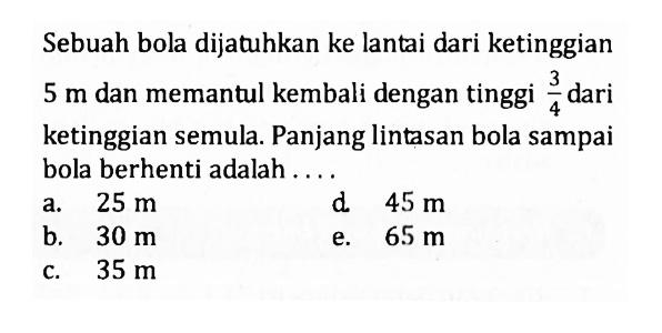 Sebuah bola dijatuhkan ke lantai dari ketinggian 5 m dan memantul kembali dengan tinggi 3/4 dari ketinggian semula. Panjang lintasan bola sampai bola berhenti adalah....