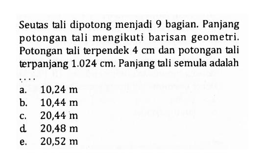Seutas tali dipotong menjadi 9 bagian. Panjang potongan tali mengikuti barisan geometri. Potongan tali terpendek 4 cm dan potongan tali terpanjang 1.024 cm. Panjang tali semula adalah