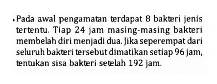 Pada awal pengamatan terdapat 8 bakteri jenis tertentu. Tiap 24 jam masing-masing bakteri membelah diri menjadi dua. Jika seperempat dari seluruh bakteri tersebut dimatikan setiap 96 jam, tentukan sisa bakteri setelah 192 jam.