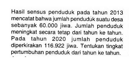 Hasil sensus penduduk pada tahun 2013 mencatat bahwa jumlah pendudúk suatu desa sebanyak  60.000  jiwa. Jumlah penduduk meningkat secara tetap dari tahun ke tahun. Pada tahun 2020 jumlah penduduk diperkirakan 116.922  jiwa. Tentukan tingkat pertumbuhan penduduk dari tahun ke tahun.