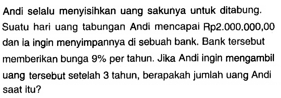 Andi selalu menyisihkan uang sakunya untuk ditabung. Suatu hari uang tabungan Andi mencapai Rp2.000.000,00 dan ia ingin menyimpannya di sebuah bank. Bank tersebut memberikan bunga 9% per tahun. Jika Andi ingin mengambil uang tersebut setelah 3 tahun, berapakah jumlah uang Andi saat itu?