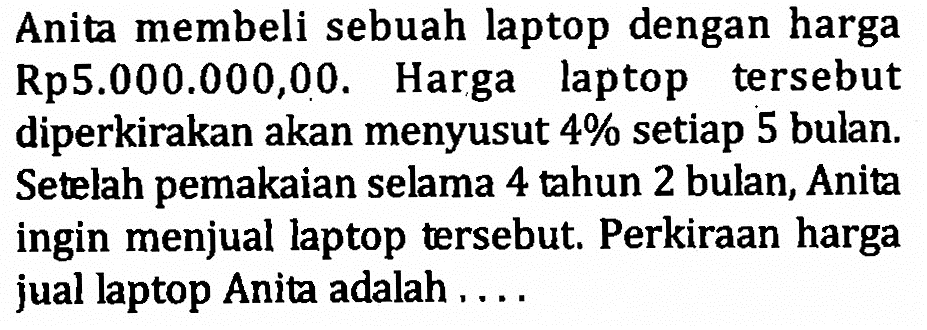 Anita membeli sebuah laptop dengan harga Rp5.000.000,00. Harga laptop tersebut diperkirakan akan menyusut 4% setiap 5 bulan. Setelah pemakaian selama 4 tahun 2 bulan, Anita ingin menjual laptop tersebut. Perkiraan harga jual laptop Anita adalah....