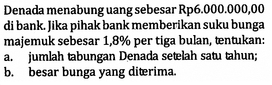 Denada menabung uang sebesar Rp6.000.000,00 di bank. Jika pihak bank memberikan suku bunga majemuk sebesar 1,8% per tiga bulan, tentukan: a. jumlah tabungan Denada setelah satu tahun;b. besar bunga yang diterima.