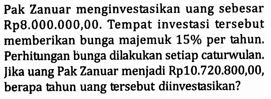 Pak Zanuar menginvestasikan uang sebesar Rp8.000.000,00. Tempat investasi tersebut memberikan bunga majemuk 15% per tahun. Perhitungan bunga dilakukan setiap caturwulan. Jika uang Pak Zanuar menjadi Rp10.720.800,00, berapa tahun uang tersebut diinvestasikan?
