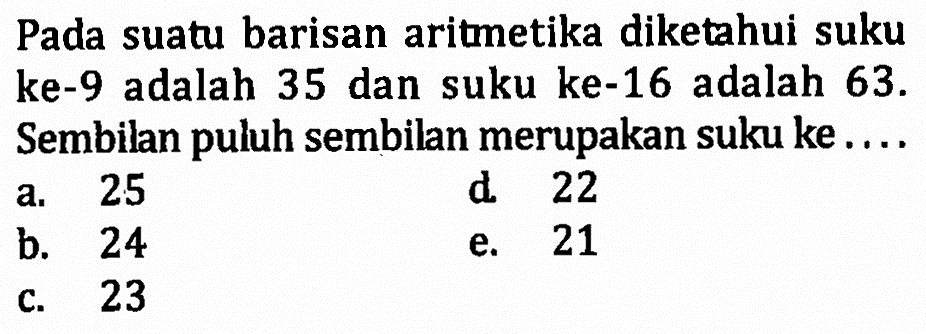 Pada suatu barisan aritmetika diketahui suku ke- 9 adalah 35 dan suku ke-16 adalah 63. Sembilan puluh sembilan merupakan suku ke....
