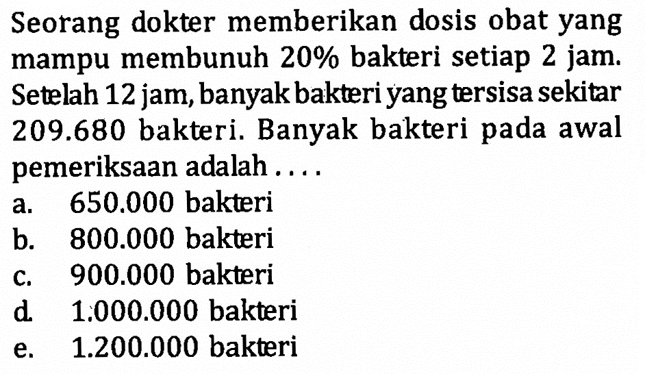 Seorang dokter memberikan dosis obat yang mampu membunuh  20%  bakteri setiap 2 jam. Setelah 12 jam, banyak bakteri yang tersisa sekitar  209.680  bakteri. Banyak bakteri pada awal pemeriksaan adalah ....