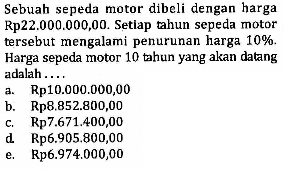 Sebuah sepeda motor dibeli dengan harga Rp22.000.000,00. Setiap tahun sepeda motor tersebut mengalami penurunan harga 10%. Harga sepeda motor 10 tahun yang akan datang adalah ....