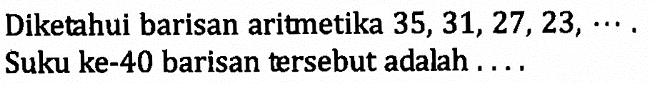 Diketahui barisan aritmetika 35, 31, 27, 23, ... . Suku ke-40 barisan tersebut adalah ....