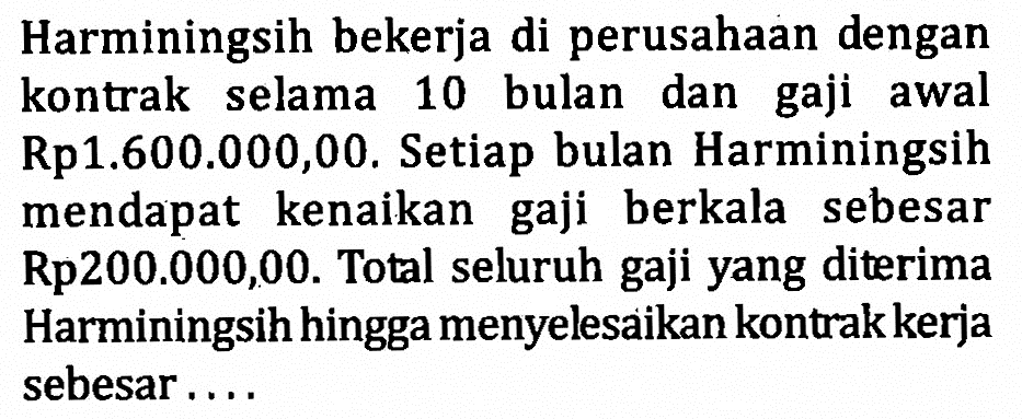 Harminingsih bekerja di perusahaan dengan kontrak selama 10 bulan dan gaji awal Rp1.600.000,00. Setiap bulan Harminingsih mendapat kenaikan gaji berkala sebesar Rp200.000,00. Total seluruh gaji yang diterima Harminingsih hingga menyelesaikan kontrak kerja sebesar....