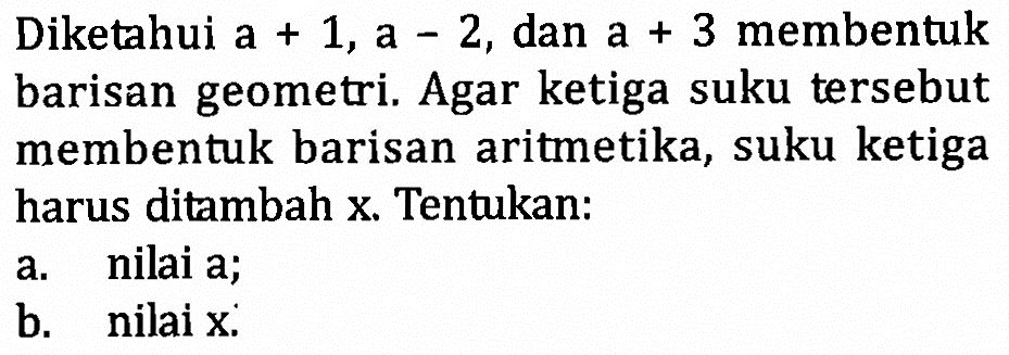 Diketahui a +1, a-2, dan a +3 membentukbarisan geometri. Agar ketiga suku tersebutmembentuk barisan aritmetika, suku ketigaharus ditambah x . Tentukan:a. nilai a;b. nilai x: