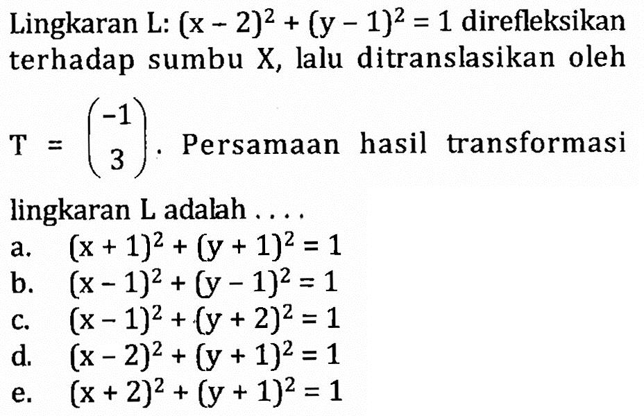 Lingkaran L: (x-2)^2+(y-1)^2=1 direfleksikan terhadap sumbu X, lalu ditranslasikan oleh T=(-1 3). Persamaan hasil transformasi llingkaran L adalah . . . .