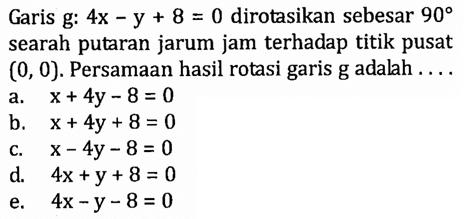 Garis g: 4x-y+8=0 dirotasikan sebesar 90 searah putaran jarum jam terhadap titik pusat (0, 0). Persamaan hasil rotasi garis g adalah . . . .