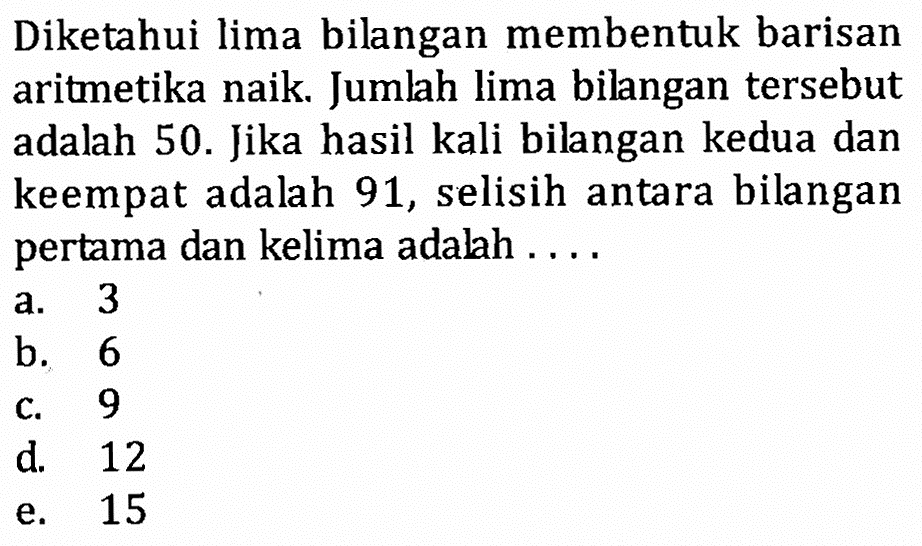 Diketahui lima bilangan membentuk barisan aritmetika naik. Jumlah lima bilangan tersebut adalah 50. Jika hasil kali bilangan kedua dan keempat adalah 91, selisih antara bilangan pertama dan kelima adalah ....