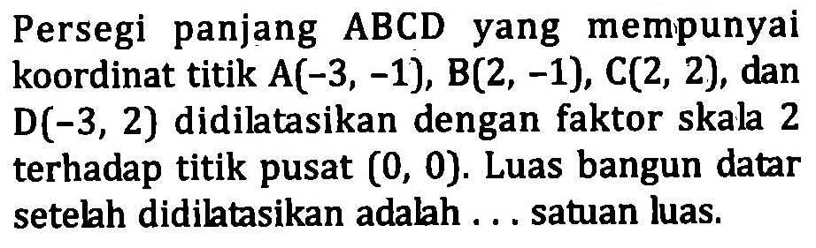 Persegi panjang ABCD yang mempunyai koordinat titik A(-3, -1), B(2, -1), C(2, 2), dan D(-3, 2) didiltasikan dengan faktor skala 2 terhadap titik pusat (0, 0). Luas bangun datar setelah didilatasikan adalah . . . satuan luas.