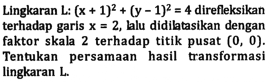 Lingkaran L:  (x+1)^2+(y-1)^2=4  direfleksikan terhadap garis x=2, lalu didilatasikan dengan faktor skala 2 terhadap titik pusat (0,0). Tentukan persamaan hasil transformasi lingkaran L. 