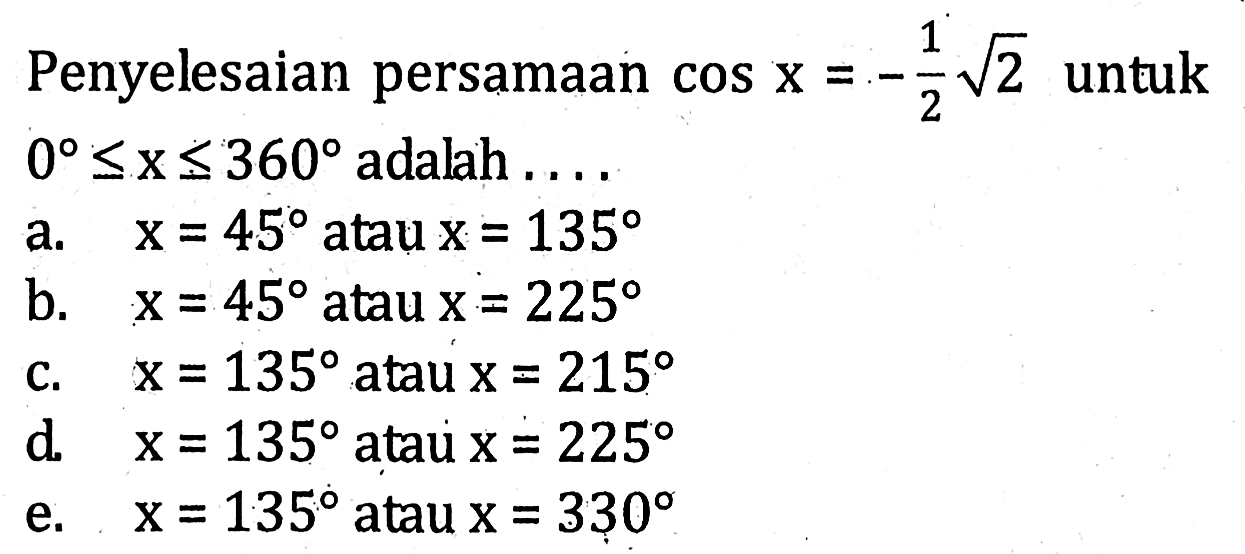 Penyelesaian persamaan cos x=-1/2 akar(2) untuk 0<=x<=360 adalah ... a. x=45 atau x= 135 b. x=45 atau x=225 c. x=135 atau x=215 d. x=135 atau x=225 e. x=135 atau x=330