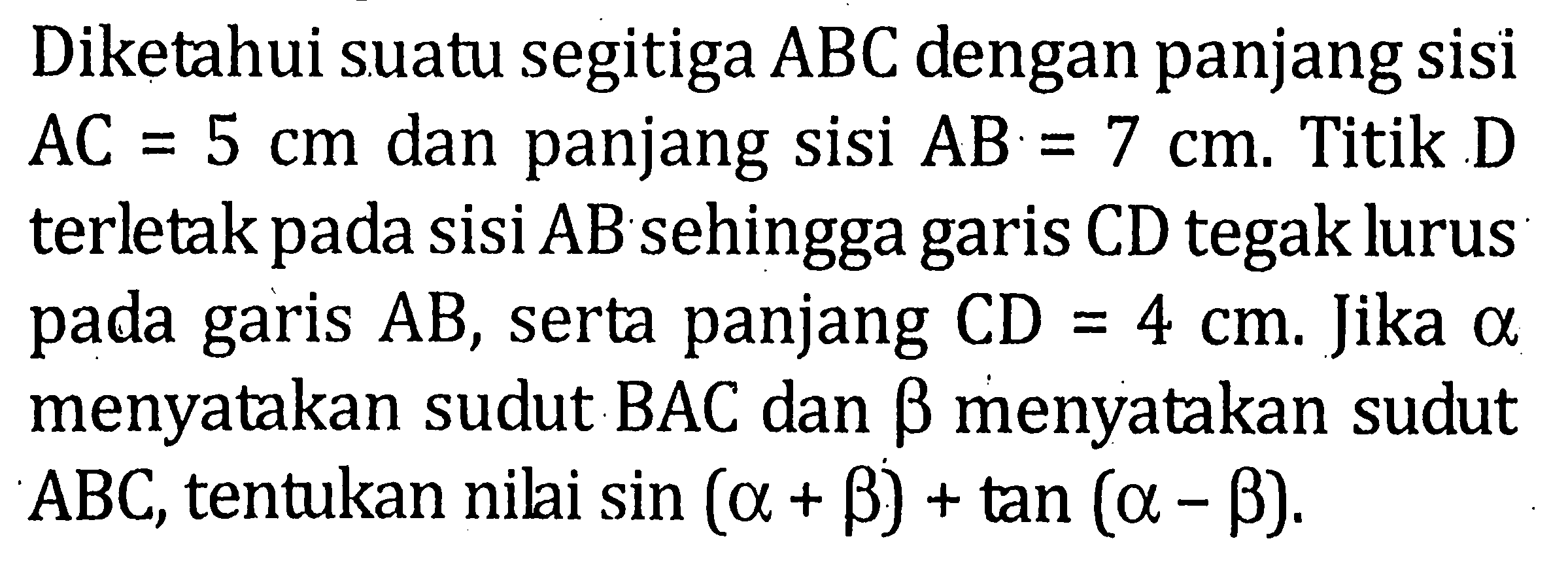 Diketahui suatu segitiga ABC dengan panjang sisi AC=5 cm dan panjang sisi AB = 7 cm. Titik D terletak pada sisi AB sehingga garis CD tegak lurus pada garis AB, serta panjang CD= 4cm. Jika alpha menyatakan sudut BAC dan betha menyatakan sudut ABC, tentukan nili sin (alpha+betha)+tan(alpha-betha).