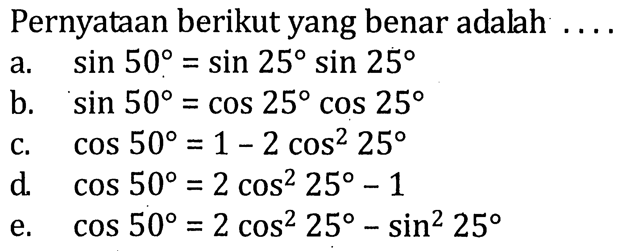 Pernyataan berikut yang benar adalah ... a. sin 50=sin 25 sin 25 b. sin 50=cos 25 cos 25 c. cos 50=1-2cos^2 25 d. cos 50=2cos^2 25 - 1 e. cos 50= 2cos^2 25 - sin^2 25