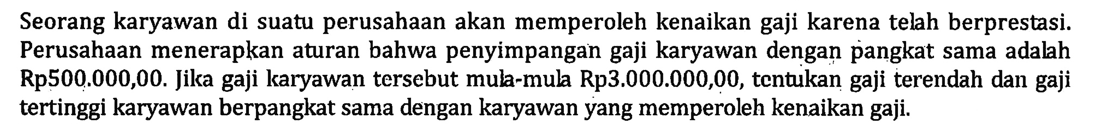 Seorang karyawan di suatu perusahaan akan memperoleh kenaikan gaji karena telah berprestasi. Perusahaan menerapkan aturan bahwa penyimpangan gaji karyawan dengan pangkat sama adalah Rp500.000,00. Jika gaji karyawan tersebut mul-mul Rp3.000.000,00, tcntukan gaji terendah dan gaji tertinggi karyawan berpangkat sama dengan karyawan yang memperoleh kenaikan gaji.