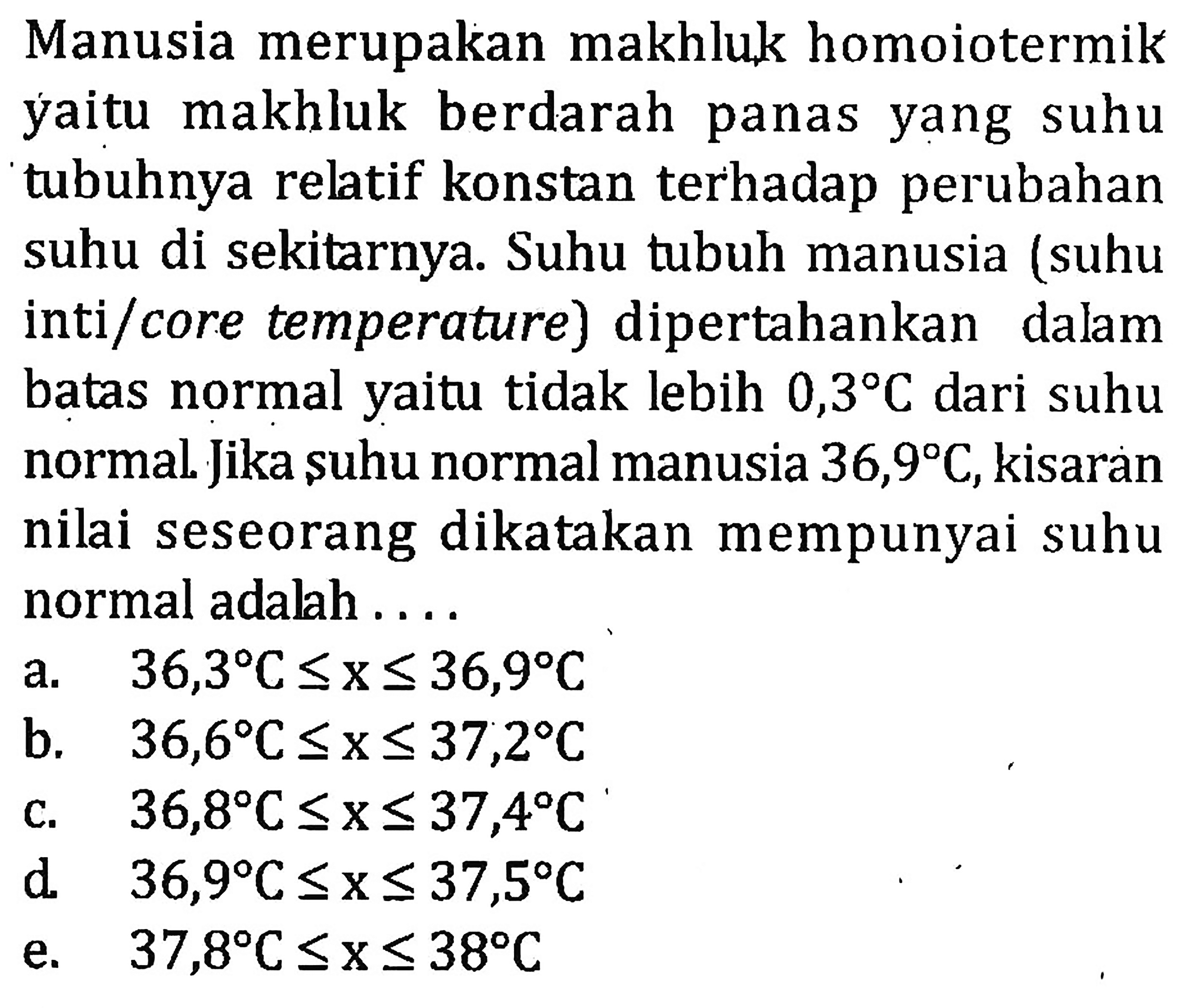 Manusia merupakan makhluk homoiotermik yaitu makhluk berdarah panas suhu yang tubuhnya relatif konstan terhadap perubahan suhu di sekitarnya. Suhu tubuh manusia (suhu inti/core temperature) dipertahankan dalam batas normal yaitu tidak lebih 0,3C dari suhu normal. Jika suhu normal manusia 36,9C, kisaran nilai seseorang dikatakan mempunyai suhu normal adalah . . . .