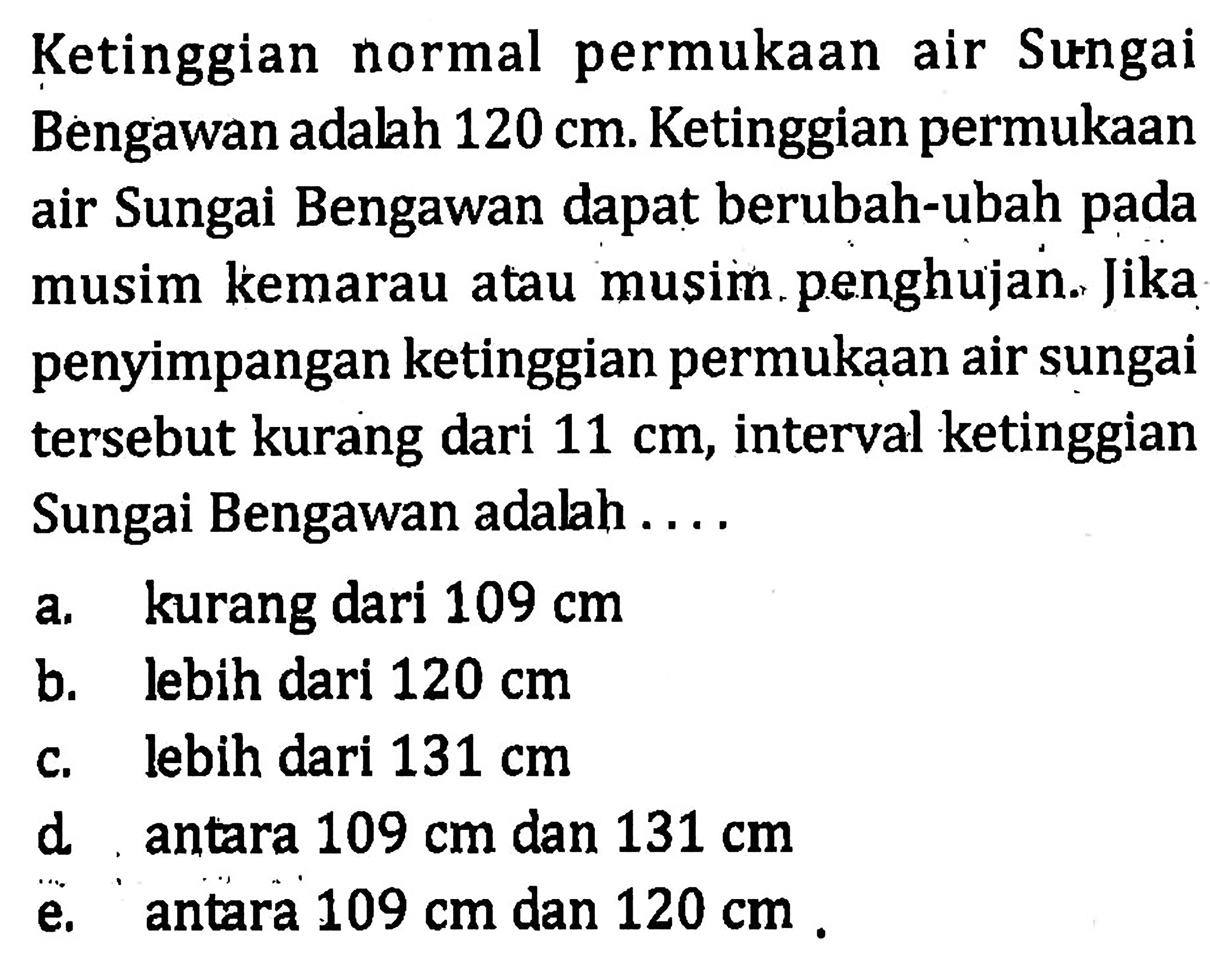 Ketinggian normal permukaan air Sungai Bengawan adalah 120 cm. Ketinggian permukaan air Sungai Bengawan dapat berubah-ubah pada musim kemarau atau musim penghujan. Jika penyimpangan ketinggian permukaan air sungai tersebut kurang dari 11 cm, interval ketinggian Sungai Bengawan adalah....