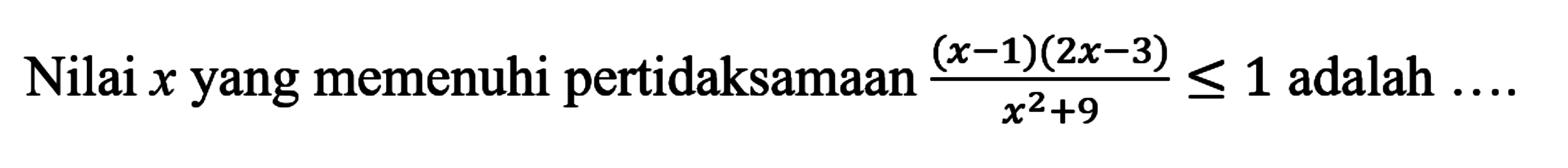 Nilai x yang memenuhi pertidaksamaan (x-1)(2x-3)/(x^2+9)<=1 adalah ...