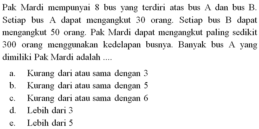 Pak Mardi mempunyai 8 bus yang terdiri atas bus A dan bus B. Setiap bus A dapat mengangkut 30 orang. Setiap bus B dapat mengangkut 50 orang. Pak Mardi dapat mengangkut paling sedikit 300 orang menggunakan ke-delapan busnya. Banyak bus A yang dimiliki Pak Mardi adalah ...