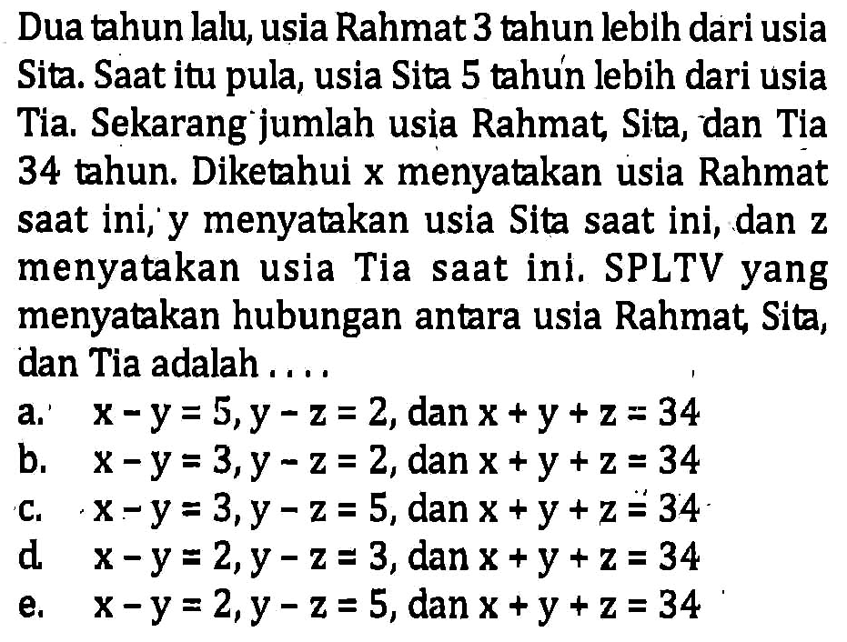 Dua tahun lalu, usia Rahmat 3 tahun lebih dari
 usia Sita. Saat itu pula, usia Sita 5 tahun lebih 
 dari usia Tia. Sekarang jumlah usia Rahmat, Sita
 ,dan Tia 34 tahun. Diketahui x menyatakan usia 
 Rahmat saat ini, y menyatakan usia Sita saat ini
 dan z menyatakan usia Tia saat ini. SPLTV yang
 menyatakan hubungan antara usia Rahmat,Sita
 ,dan Tia adalah....
 a. x-y=5,y-z=2, dan x+y+z=34
 b. x-y=3,y-z=2, dan x+y+z=34
 c. x-y=3,y-z=5, dan x+y+z=34
 d. x-y=2,y-z=3, dan x+y+z=34
 e. x-y=2,y-z=5, dan x+y+z=34