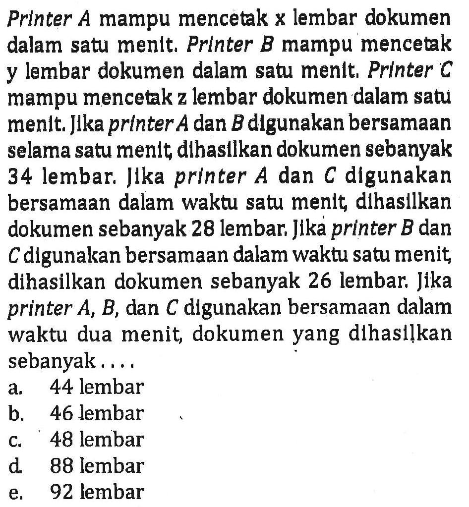 Printer A mampu mencetak x lembar dokumen dalam satu menit. Printer B mampu mencetak y lembar dokumen dalam satu menit. Printer C mampu mencetak z lembar dokumen dalam satu menit. Jika printer A dan B digunakan bersamaan selama satu menit dihasilkan dokumen sebanyak 34 lembar. Jika printer A dan C digunakan bersamaan dalam waktu satu menit dihasllkan dokumen sebanyak 28 lembar. Jika printer B dan C digunakan bersamaan dalam waktu satu menit dihasilkan dokumen sebanyak 26 lembar. Jika printer A, B, dan C digunakan bersamaan dalam waktu dua menit dokumen yang dlhasllkan sebanyak....