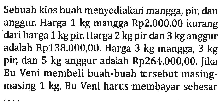 Sebuah kios buah menyediakan mangga, pir, dan anggur. Harga 1 kg mangga Rp2.000,00 kurang dari harga 1 kg pir. Harga 2 kg pir dan 3 kg anggur adalah Rp138.000,00. Harga 3 kg mangga, 3 kg pir, dan 5 kg anggur adalah Rp264.000,00. Jika Bu Veni membeli buah-buah tersebut masing- masing 1 kg, Bu Veni harus membayar sebesar ....