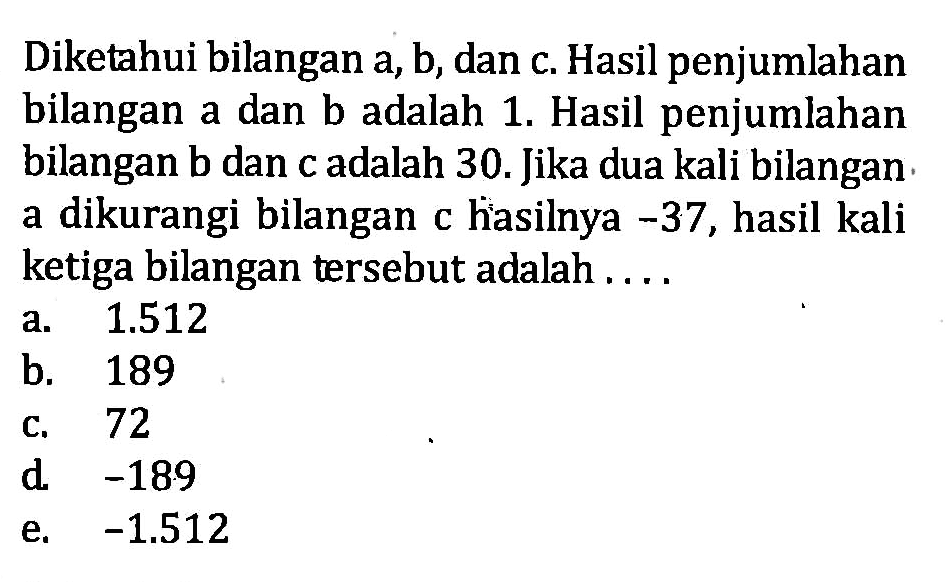 Diketahui bilangan a,b, dan c. Hasil penjumlahan bilangan a dan b adalah 1. Hasil penjumlahan bilangan b dan c adalah 30. Jika dua kali bilangan a dikurangi bilangan c hasilnya -37, hasil kali ketiga bilangan tersebut adalah ... a. 1.512 b. 189 c. 72 d. -189 e. -1.512