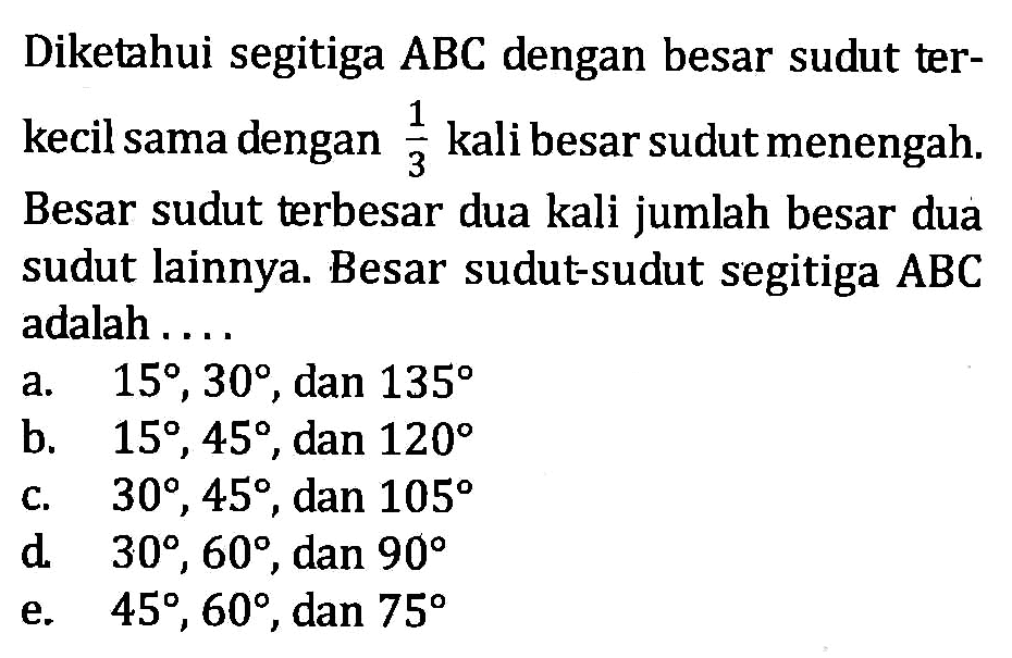 Diketahui segitiga ABC dengan besar sudut terkecil sama dengan 1/3 kali besar sudut menengah. Besar sudut terbesar dua kali jumlah besar dua sudut lainnya. Besar sudut-sudut segitiga ABC adalah....