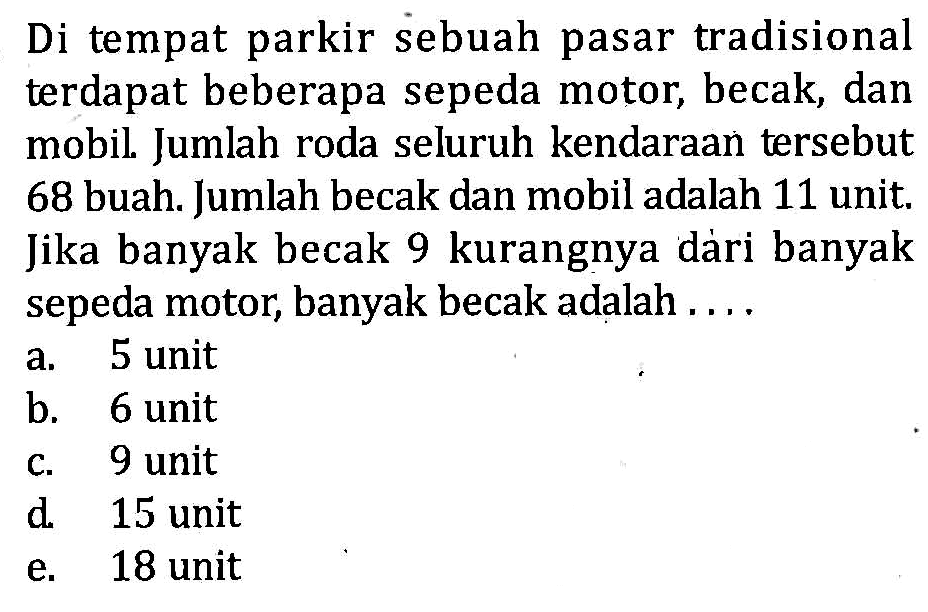 Di tempat parkir sebuah pasar tradisional terdapat beberapa sepeda motor, becak, dan mobil .Jumlah roda seluruh kendaraan tersebut 68 buah. Jumlah becak dan mobil adalah 11 unit. Jika banyak becak 9 kurangnya dari banyak sepeda motor, banyak becak adalah .... a. 5 unit b. 6 unit c. 9 unit d. 15 unit e. 18 unit