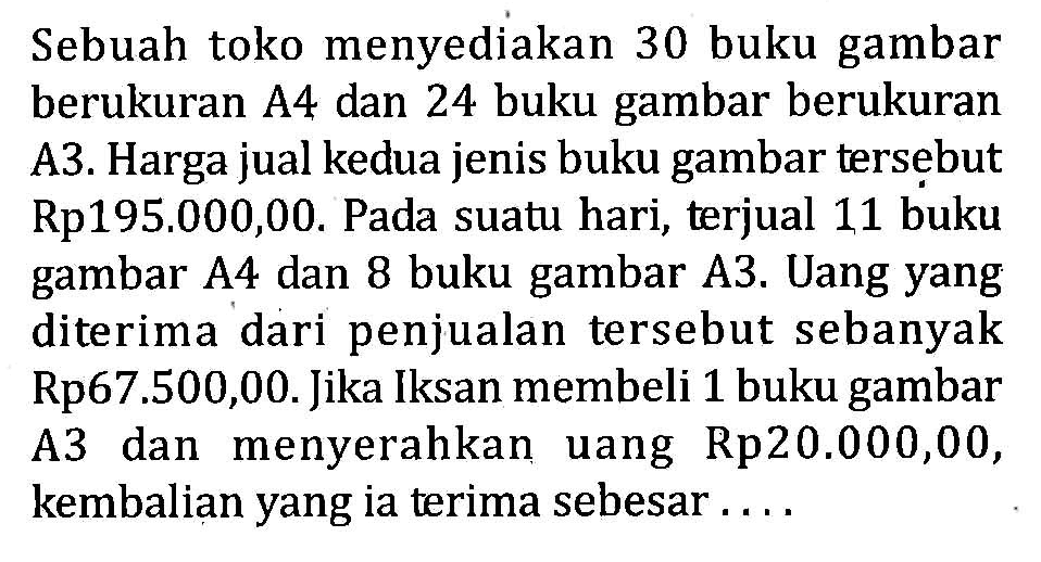 Sebuah toko menyediakan 30 buku gambar berukuran A4 dan 24 buku gambar berukuran A3. Harga jual kedua jenis buku gambar tersebut Rp195.000,00. Pada suatu hari, terjual 11 buku gambar A4 dan 8 buku gambar A3. Uang yang diterima dari penjualan tersebut sebanyak Rp67.500,00. Jika Iksan membeli 1 buku gambar A3 dan menyerahkan uang Rp20.000,00, kembalian yang ia terima sebesar...