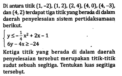 Di antara titik (1, -2), (1, 2), (2, 4), (4, 0), (4, -3), dan (4, 2) terdapat tiga titik yang berada di dalam daerah penyelesaian sistem pertidaksamaan berikut. y<=-1/4x^2+2x-1 6y-4x^2>=-24 Ketiga titik yang berada di dalam daerah penyelesaian tersebut merupakan titik-titik sudut sebuah segitiga. Tentukan luas segitiga tersebut.