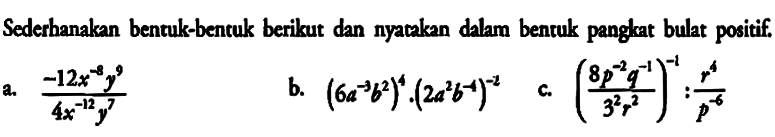 Sederhanakan bentuk-bentuk berikut dan nyataken dlam benruk pangkat bulat positif. a. -12x^-8y^9/(4x^-12y^7) b.(6a^-3b^2)^4(2ab^2b^-4)^-2 c.((8p^2q^-1)/(3^2r^2))^-1:r^4/p^-6